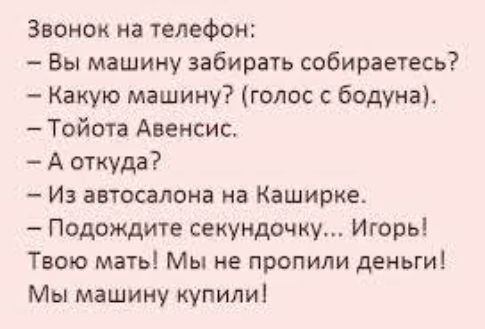 Звонок на телефон:
- Вы машину забирать собираетесь?
- Какую машину? (голос с бодуна).
- Тойота Авенсис.
- А откуда?
- Из автосалона на Каширке.
- Подождите секундочку... Игорь!
Твою мать! Мы не пропили деньги!
Мы машину купили!