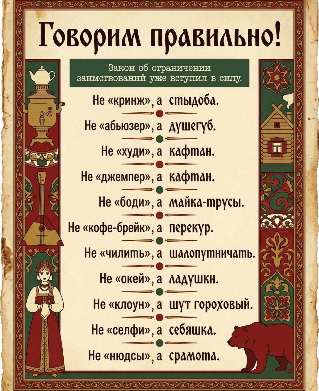 Говорим правильно! Закон об ограничении заимствований уже вступил в силу. Не «криндж», а стыдоба. Не «абьюзер», а душегуб. Не «худи», а кафтан. Не «джемпер», а кафтан. Не «боди», а майка-трусы. Не «кофе-брейк», а перекур. Не «чилить», а шалопутничать. Не «окей», а ладушки. Не «клоун», а шут гороховый. Не «селфи», а себяшка. Не «нюдсы», а срамота.