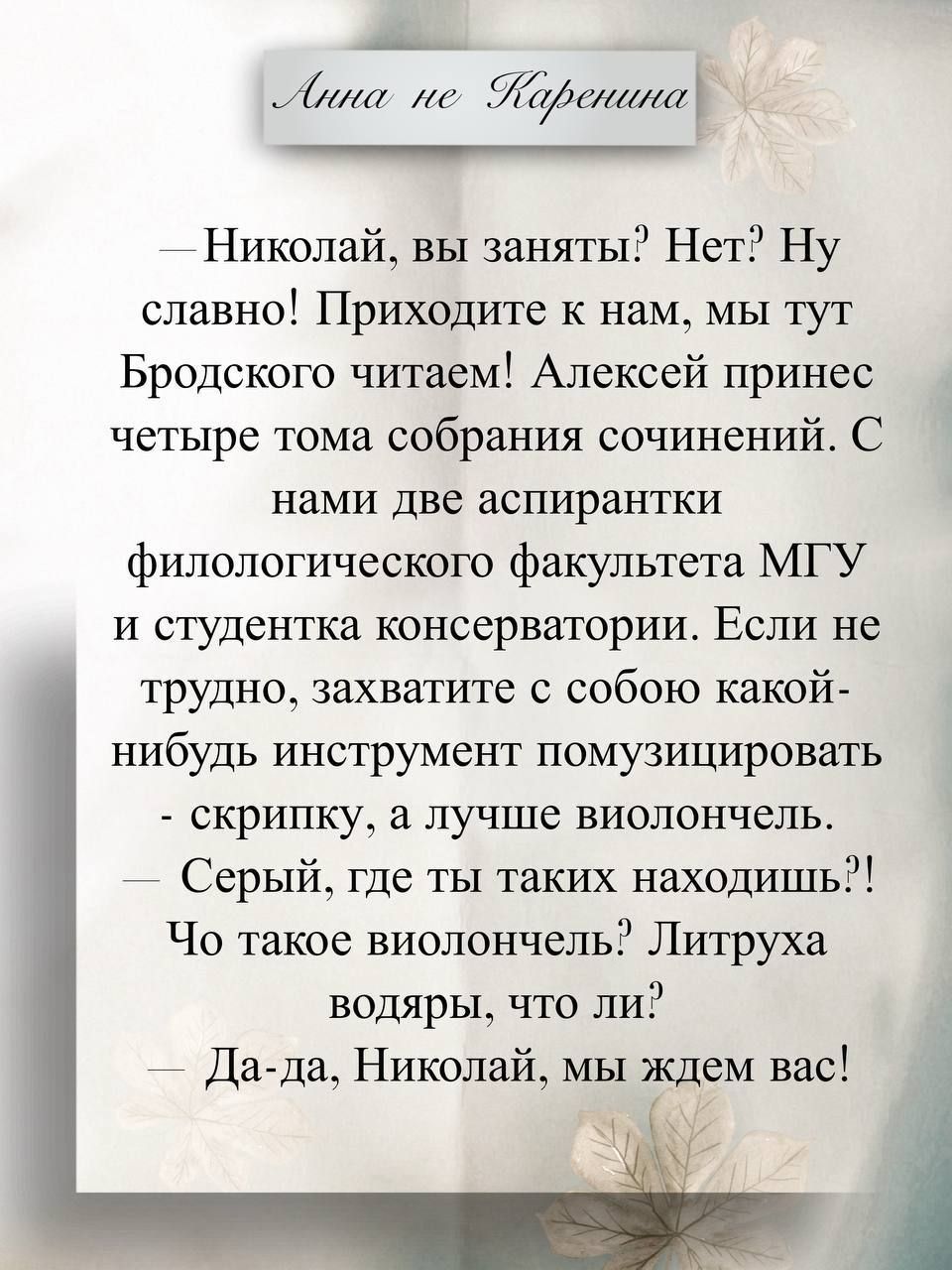 Анна не Каренина
— Николай, вы заняты? Нет? Ну славно! Приходите к нам, мы тут Бродского читаем! Алексей принес четыре тома собрания сочинений. С нами две аспирантки филологического факультета МГУ и студентка консерватории. Если не трудно, захватите с собою какой-нибудь инструмент помузицировать - скрипку, а лучше виолончель.
— Серый, где ты таких 