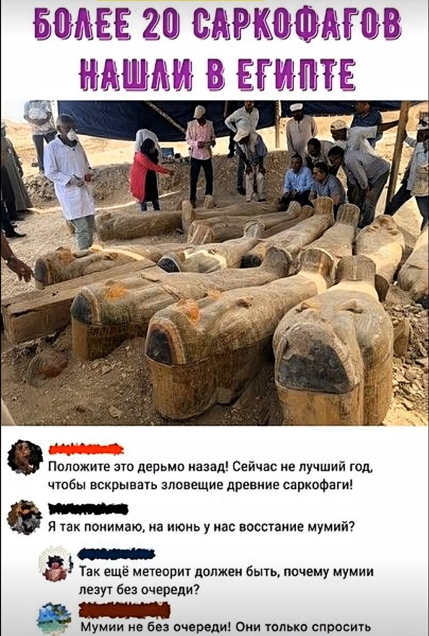 БОЛЕЕ 20 САРКОФАГОВ НАШЛИ В ЕГИПТЕ Положите это дерьмо назад! Сейчас не лучший год, чтобы вскрывать зловещие древние саркофаги! Я так понимаю, на июнь у нас восстание мумий? Так ещё метеорит должен быть, почему мумии лезут без очереди? Мумии не без очереди! Они только спросить