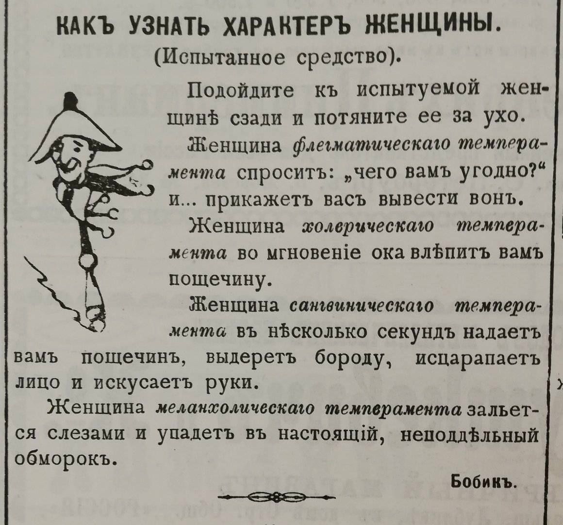 КАКЪ УЗНАТЬ ХАРАКТЕРЪ ЖЕНЩИНЫ.
(Испытанное средство).
Подойдите къ испытуемой женщинѣ сзади и потяните ее за ухо.
Женщина флегматическаго темперамента спроситъ: „чего вамъ угодно?“ и... прикажетъ васъ вывести вонъ.
Женщина холерическаго темперамента во мгновеніе ока влѣпитъ вамъ пощечину.
Женщина сангвиническаго темперамента въ нѣсколько секундъ