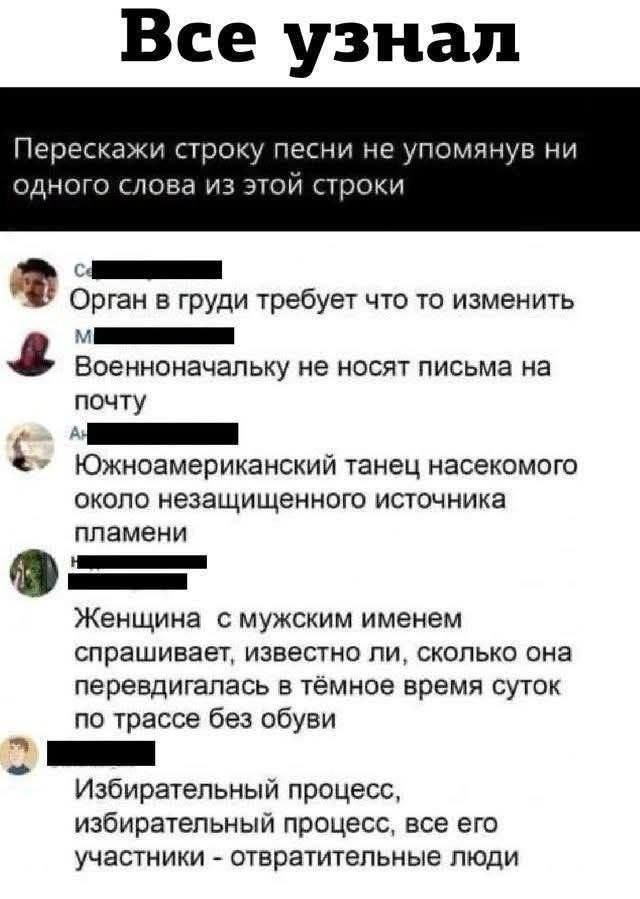 Все узнал. Перескажи строку песни не упомянув ни одного слова из этой строки. Орган в груди требует что то изменить. Военноначальнику не носят письма на почту. Южноамериканский танец насекомого около незащищенного источника пламени. Женщина с мужским именем спрашивает, известно ли, сколько она передвигалась в тёмное время суток по трассе без