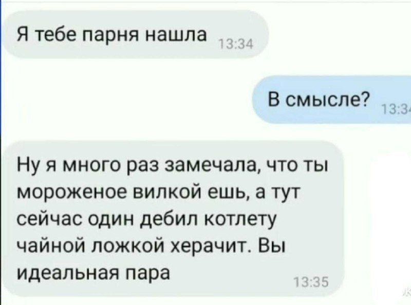 Я тебе парня нашла 13:34 В смысле? 13:34 Ну я много раз замечала, что ты мороженое вилкой ешь, а тут сейчас один дебил котлету чайной ложкой херачит. Вы идеальная пара 13:35