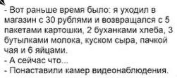 Вот раньше время было: я уходил в магазин с 30 рублями и возвращался с 5 пакетами картошки, 2 буханками хлеба, 3 бутылками молока, куском сыра, пачкой чая и 6 яйцами. А сейчас что... Понаставили камер видеонаблюдения.
