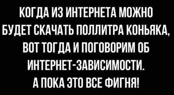 КОГДА ИЗ ИНТЕРНЕТА МОЖНО БУДЕТ СКАЧАТЬ ПОЛЛИТРА КОНЬЯКА, ВОТ ТОГДА И ПОГОВОРИМ ОБ ИНТЕРНЕТ-ЗАВИСИМОСТИ. А ПОКА ЭТО ВСЕ ФИГНЯ!