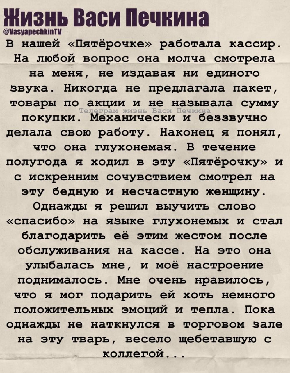 Жизнь Васи Печкина @VasyapechkinTV В нашей «Пятёрочке» работала кассир. На любой вопрос она молча смотрела на меня, не издавая ни единого звука. Никогда не предлагала пакет, товары по акции и не называла сумму покупки. Механически и беззвучно делала свою работу. Наконец я понял, что она глухонемая. В течение полугода я ходил в эту «Пятёрочку» и с