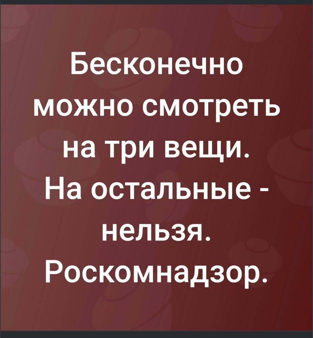 Бесконечно можно смотреть на три вещи. На остальные - нельзя. Роскомнадзор.