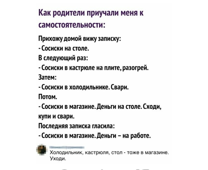 Как РОДИТЕЛИ ПРИУЧВЛИ МЕНЯ К СЗМОСТОЯТЕЛЬНОСТИ Прихожу домой вижу записку Сосиски на столе В следующий раз Сосиски в кастрюле на плите разогрей Затем Сосиски в холодильникевари Потом Сосиски в магазине деньги на столе Сходи купи и свари Последняя записка гласила миски в магазинедеиьги на работе Холодильник кастрюли стоп тоже в магазине Уходи