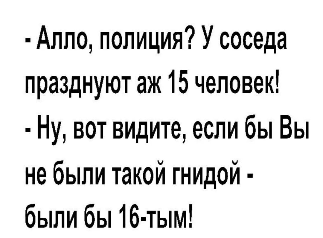 Алпо полиция У соседа празднуют аж 15 человек Ну вот видите если бы Вы не были такой гнидой были бы 16 тым