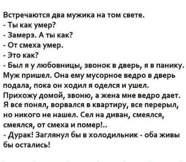 Встречаются два мужика на том свете Ты как умер Замерз А ты как От смеха умер Это как Был я у любовницы звонок в дверь я в панику Муж пришел Она ему мусорное ведро в дверь подала пока он ходил я оделся и ушел Прихожу домой звоню а жена мне ведро дает Я все понял ворвался в квартиру все перерыл НО НИКОГО не нашел Сел на диван СМЕЯЛСЯ СМЕПЛСЯ ОТ смеха И НОМЕР дурак Заглянул бы в холодильник оба живы