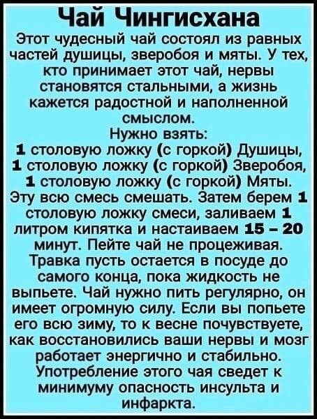 Чай Чингисхана Этот чудесный чай состоял из равных частей душицы зверобоя и мяты У тех кто принимает этот чай нервы становятся стальными а жизнь кажется радостной и наполненной смыслом Нужно взять столовую ложку с горкой душицы 1 столовую ложку с горкой 3веробоя 1 столовую ложку с горкой Мяты Эту всю смесь смешать затем берем 1 столовую ложку смеси заливаем литром кипятка и настаиваем 16 20 минут 