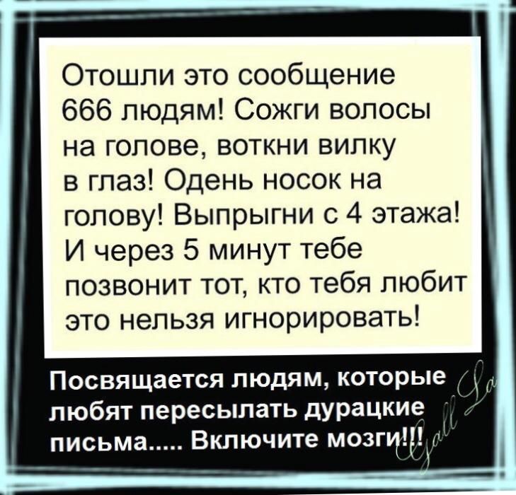 Отошли это сообщение 666 людям Сожги волосы на голове воткни вилку в глаз Одень носок на голову Выпрыгни с 4 этажа И через 5 минут тебе позвонит тот кто тебя любит это нельзя игнорировать Посвящается людям которые любят пересылать дУРацкие письма Включите мозги и