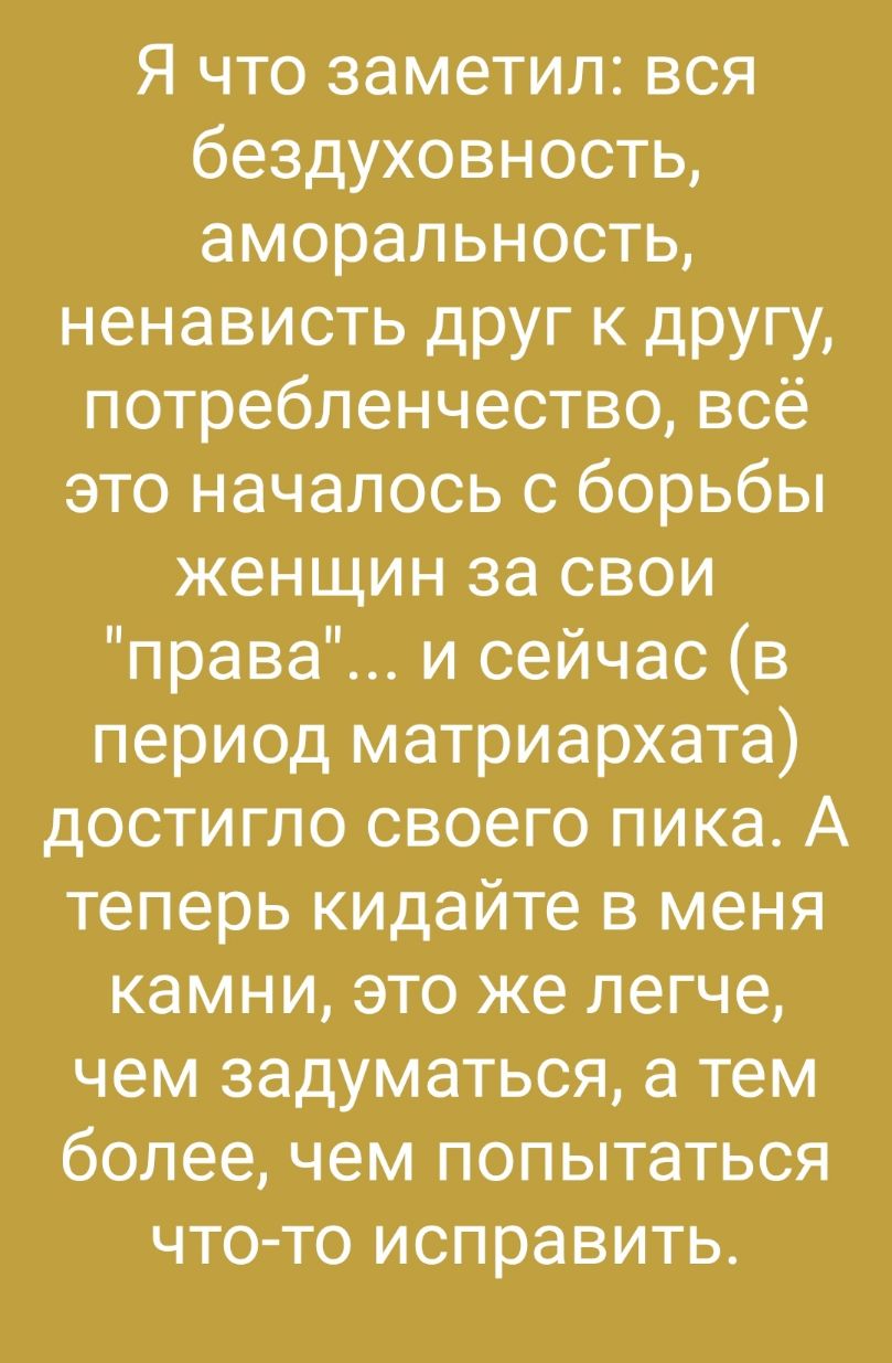 Я что заметил вся бездуховность аморальность ненависть друг к другу потребленчествовсё это началось с борьбы женщин за свои права и сейчас в период матриархата достигло своего пика А теперь кидайте в меня камни это же легче чем задуматься а тем более чем попытаться что то исправить