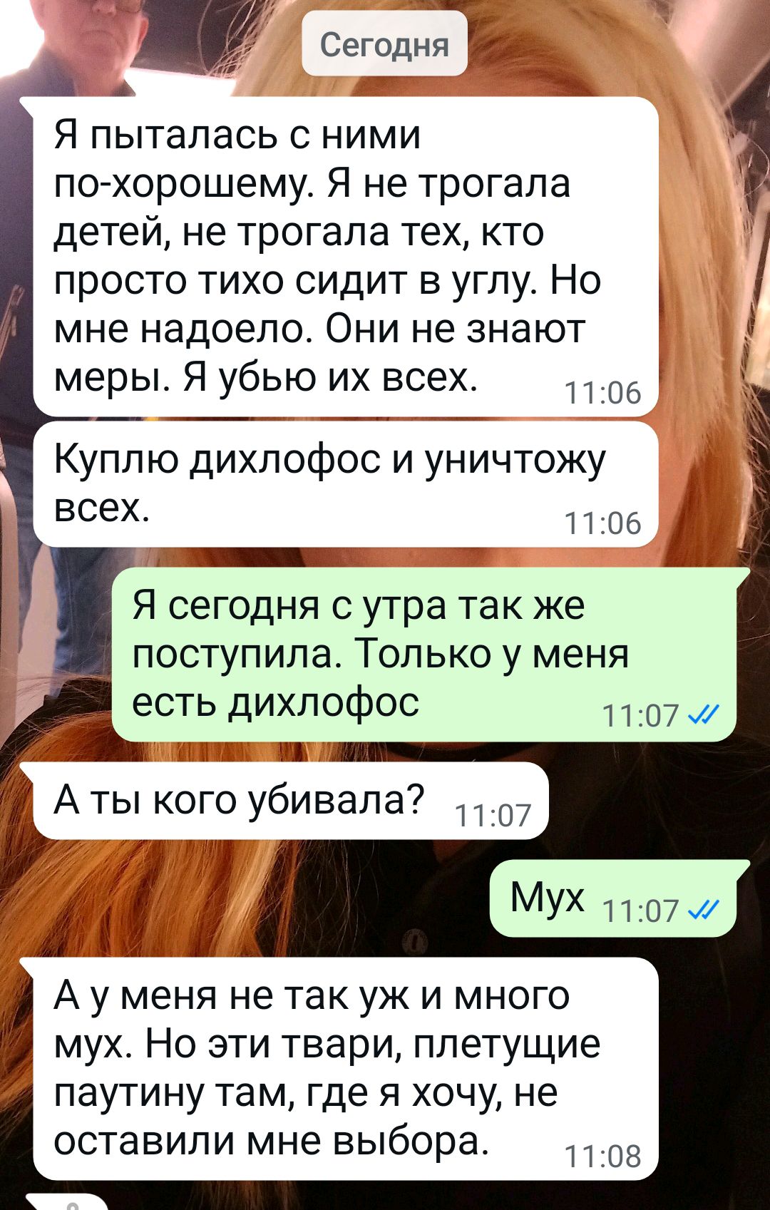 Сегодня
Я пыталась с ними по-хорошему. Я не трогала детей, не трогала тех, кто просто тихо сидит в углу. Но мне надоело. Они не знают меры. Я убью их всех.
Куплю дихлофос и уничтожу всех.
Я сегодня с утра так же поступила. Только у меня есть дихлофос.
А ты кого убивала?
Мух
А у меня не так уж и много мух. Но эти твари, плетущие паутину там, где я хочу, не оставили мне выбора.