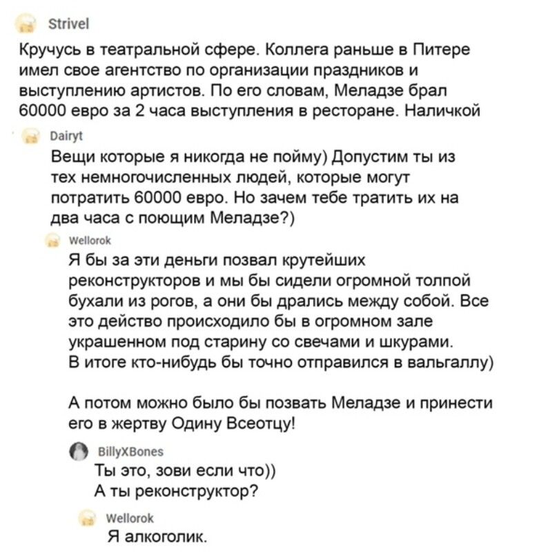 гіуеі Кручусь в театральной сфере Коллега раньше в Питере имел свое агентство по организации праздников и выступлению артистов По его словам Меладзе брал 60000 евро за 2 часа выступления в ресторане Напичкой Папу Вещи которые я никогда не пойму допустим ты из тех немногочисленных людей КОТОРЫЕ МОГУТ потратить 60000 евро Но зачем тебе тратить их на два часа с поющим Меладзе _ мышек Я бы за эти день