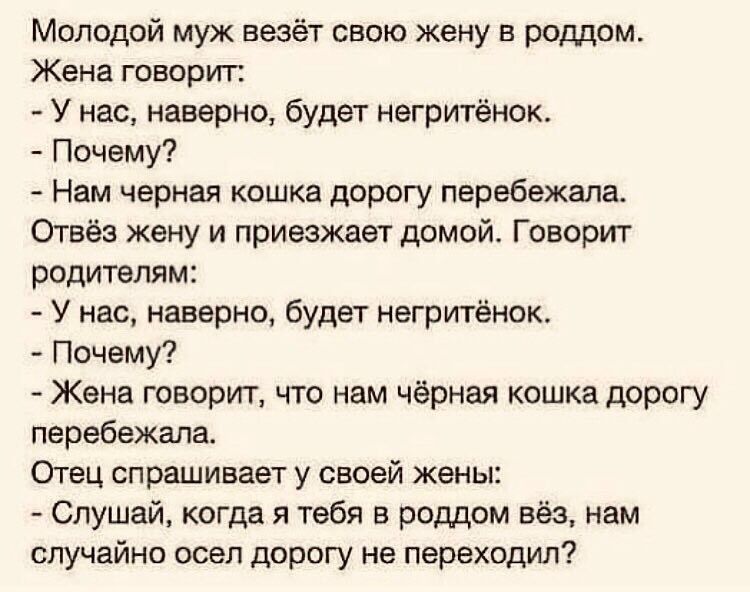 Молодой муж везёт свою жену в роддом Жена говорит У нас наверно будет негритёнок Почему Нам черная кошка дорогу перебежала Отвёз жену и приезжает домой Говорит родителям У нас наверно будет негритёнок Почему Жена говорит что нам чёрная кошка дорогу перебежала Отец спрашивает у своей жены Слушай когда я тебя в роддом вёз нам случайно осел дорогу не переходил