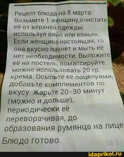 ___ Рэцепт блюда на 8 марта Врзьмите 1 женщинудчистите РР от верхнем одежды используя вино или комы Если женщина настоящая она вкусно паХНет и мыть ее нет необходимости Выложите её на постель помассируйте можно исполыюпаъь ЗП према Осыпьте ее поцепуэпмм добавьте компптлептои по вкусу Жарьте 2030 МИНУТ можно и дОПЬШе периодически её переворачивая ДО образования румянца НЭ ЛИЦЕ Блюдо готово