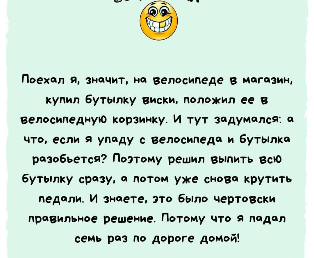 Поехал И значит на велосипеде в могозин купил бутылку виски положил ее в велосипедную корзинку И тут задумался а что если я упаду с велосипедов и бутылка разобьется Поэтому решил выпить всю бутылку срезу он потом уже сново крутить педали И знаете это было черТОВски правильное решение Потому что я подал семь раз по дороге домой