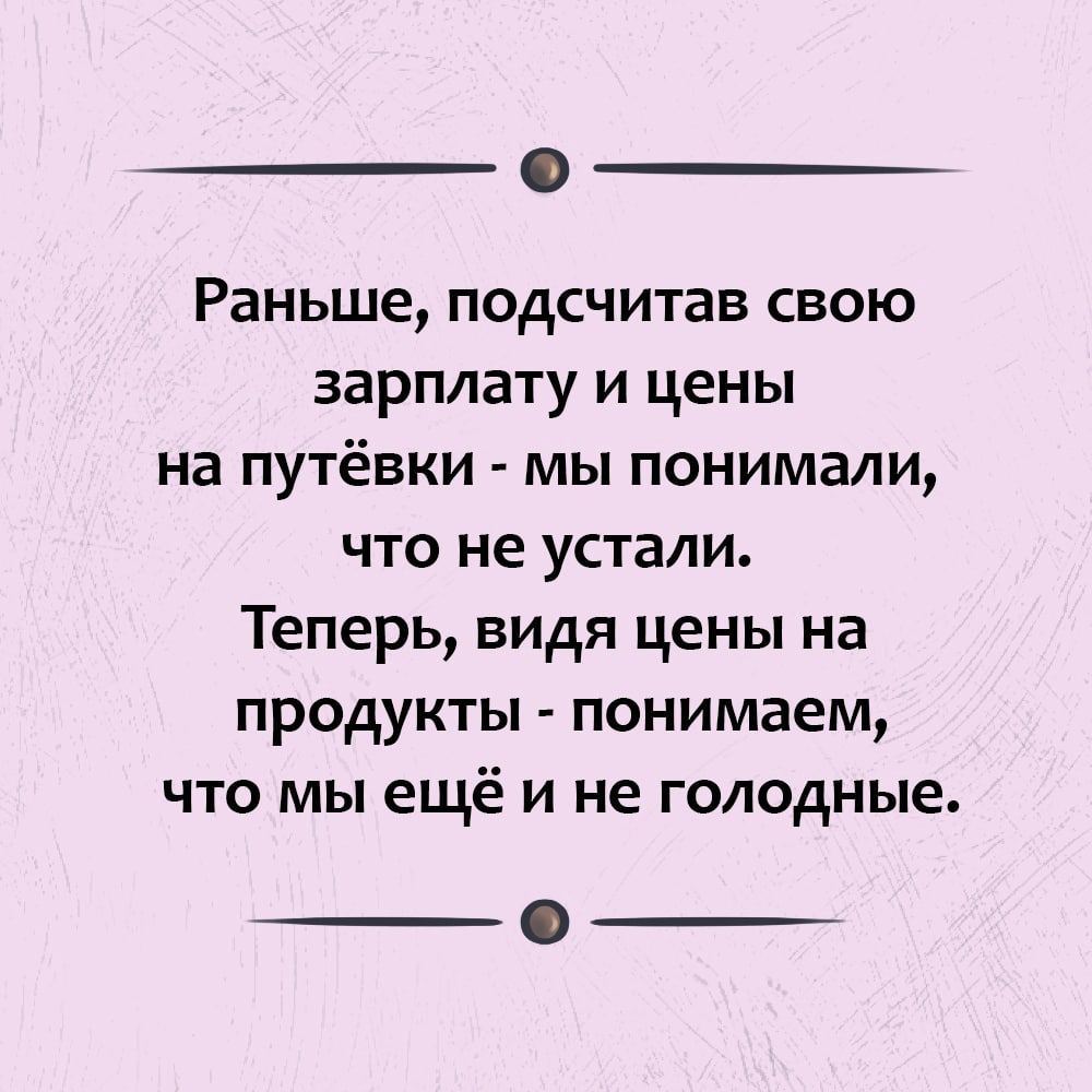 Раньше подсчитав свою зарплату и цены на путёвки мы понимали что не устали Теперь видя цены на продукты понимаем что мы ещё и не голодные