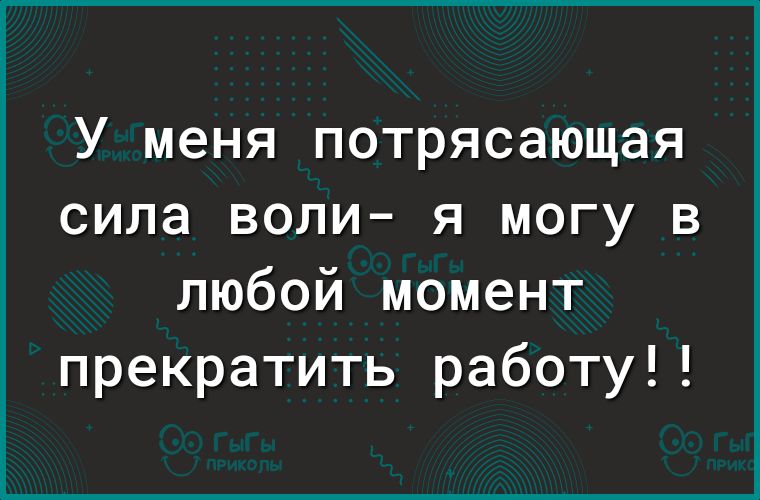 У меня потрясающая сила воли я могу в любой момент прекратить работу