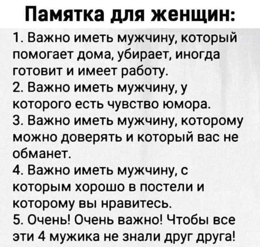 памятка дЛЯ ЖЕНЩИН 1 Важно иметь мужчину который помогает дома убирает иногда готовит и имеет работу 2 Важно иметь мужчину у которого есть чувство юмора 3 Важно иметь мужчину которому можно доверять и который вас не обманет 4 Важно иметь мужчину с которым хорошо в постели и которому вы нравитесь 5 Очень Очень важно Чтобы все эти 4 мужика не знали друг друга
