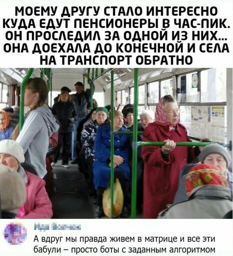 МОЕМУ ДРУГУ СТАО ИНТЕРЕСНО КУДА ЕДУТ ПЕНСИОНЕРЫ В ЧАС ПИК ОН ПРОСАЕДИА ЗА ОДНОЙ ИЗ НИХ ОНА ДОЕХААА ДО КОНЕЧНОЙ И СЕАА НА ТРАНСПОРТ ОБРАТНО ііг А вдруг мы правда живем в матрице и все эти бабули просто боты с заданным алгоритмом