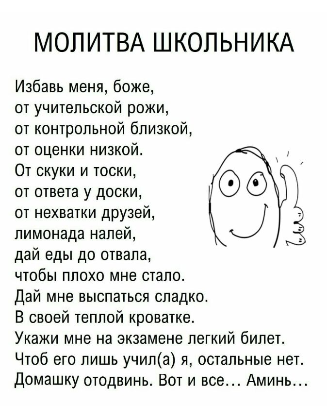МОЛИТВА ШКОЛЬНИКА Избавь меня боже от учительской рожи от контрольной близкой от оценки низкой От скуки и тоски от ответа у доски от нехватки друзей лимонада налей дай еды до отвала чтобы плохо мне стало Дай мне выспаться сладко В своей теплой кроватке Укажи мне на экзамене легкий билет Чтоб его лишь учила я остальные нет Домашку отодвинь Вот и все Аминь