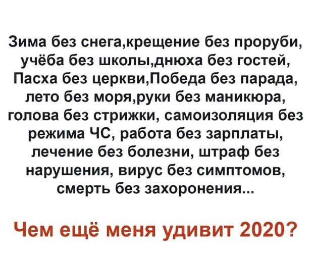 Зима без снегакрещение без проруби учёба без школыднюха без гостей Пасха без церквиПобеда без парада лето без моряруки без маникюра голова без стрижки самоизоляция без режима ЧС работа без зарплаты лечение без болезни штраф без нарушения вирус без симптомов смерть без захоронения Чем ещё меня удивит 2020