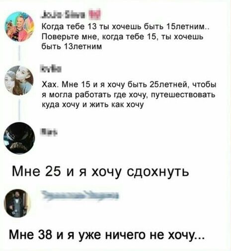 Мій Н Когда тебе 13 ты хочешь быть 15петним Поверьте мне когда тебе 15 ты хочешь быть 13петиим ПМ Хах Мне 15 и я хочу быть 25петмей чтобы я могла рабохать где хочу путешествовать куда хочу и жить как хочу п Мне 25 и я хочу сдохнуть дд Мне 38 и я уже ничего не хочу