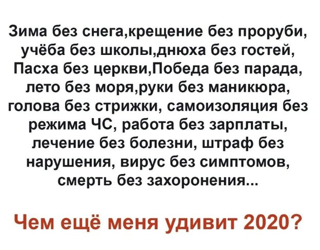 Зима без снегакрещение без проруби учёба без школыднюха без гостей Пасха без церквиПобеда без парада лето без моряруки без маникюра голова без стрижки самоизоляция без режима ЧС работа без зарплаты лечение без болезни штраф без нарушения вирус без симптомов смерть без захоронения Чем ещё меня удивит 2020