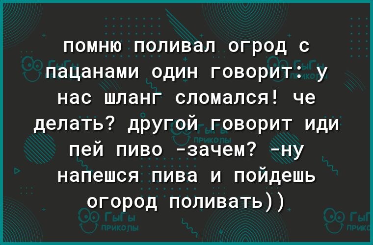 ПОМНЮ поливал ОГРОД С пацанами ОДИН ГОВОРИТ У нас шланг сломался че делать другой говорит иди пей пиво зачем ну напешся пива и пойдешь огород поливать