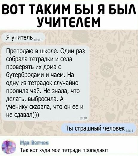 ВОТ ТАКИМ БЫ Я БЫА УЧИТЕАЕМ Я учитель Преподаю в школе Один раз собрала тетрадки и сапа проверять их дома с бутербродами и чаем На одну из тетрадок случайно пропила чай Не знала что делать выбросила А ученику сказала что он ее и не сдавал Ты страшный человек _ и а Так вот уда мои тетради пропадают