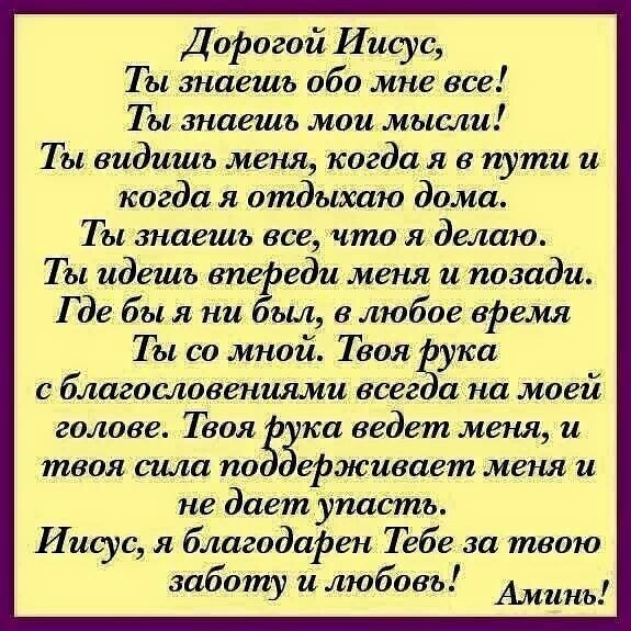 Д офогой Иисус Тызнаешъ обо мне все Ты знаешь моимысли Т ы видишь меня когда я в пути и когда я отдыхаю дома Ты знаешь все 1то я делаю Ты идешь впеёэеди меня иупозади Где бы я ни ыл в любое вРемя Ты со мной Твоя ука с благословениями всеа на моей голове Твоя на ведет меня и твоя спш по Зе живает меня и не дает упасть Иисус я благодаРен Тебе за твою заботу илюбовъ Аминь
