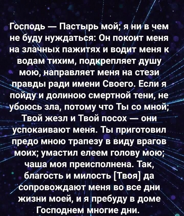 Господь Пастырь мой я нив _чем не буду нуждаться Он покоит меня на злайных пажитях и водит меня к водам тихим подкрепляет душу мою направляет меня на стези дравды ради имени Своего Если я пойдуи долиною смертной тени не убоюсь зла потому что Ты со мной Твой жезл и Твой посох они успокаивают меня Ты приготовил предо мною трапезу в виду врагов моих умастил елеем голову мою чаща моя преисполнена Так 