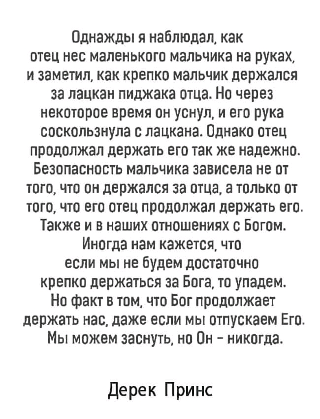 0днаждьгянаблюдалкак отец нес маленького мальчика на руках изаметилкаккрепкомальчикдержался залацканпиджакаотцаНочерез некотороевремяонуснулиегорука соскользнула слацкана0днакоотец продолжал держать его так же надежно Безопасностьмальчиказависеланеот того что он держался за отца а только от того что его отец продолжал держать его Также и в наших отношениях с Богом Иногда нам кажется что если мы не