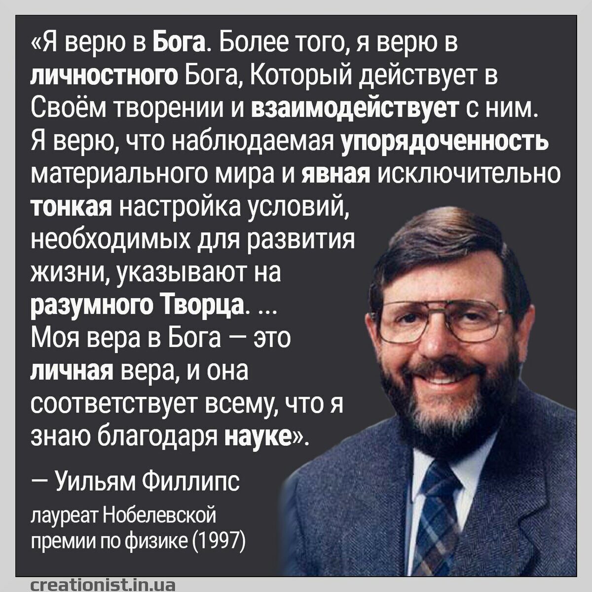 Я верю в Бога Более того я верю в личностного Бога Который действует в Своём творении и взаимодействует с ним Я верю что наблюдаемая упорядоченность материального мира и явная исключительно тонкая настройка условий необходимых для развития жизни указывают на разумного Творца 3 Моя вера в Бога это Е личная вера и она соответствует всему что я знаю благодаря науке Ё Уильям Филлипс лауреат Нобелевско