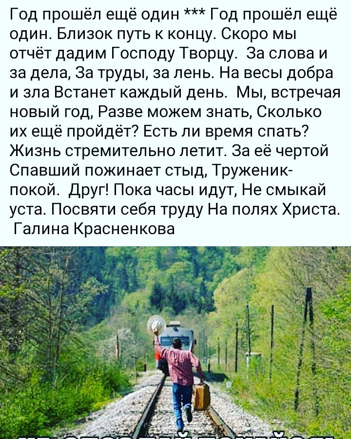 Год прошёл ещё один Год прошёл ещё один Близок путь к концу Скоро мы отчёт дадим Господу Творцу За слова и за дела За труды за лен ь На весы добра и зла Встанет каждый день Мы встречая новый год Разве можем знать Сколько их ещё пройдёт Есть ли время спать Жизнь стремительно летит За её чертой Спавший пожинает стыд Труженик покой Друг Пока часы идут Не смыкай уста Посвяти себя труду На полях Христа