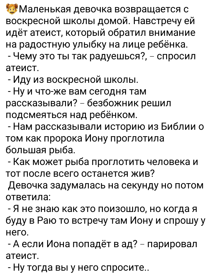 Маленькая девочка возвращается с воскресной школы домой Навстречу ей идёт атеист который обратил внимание на радостную улыбку на лице ребёнка Чему это ты так радуешься спросил атеист Иду из воскресной школы Ну и чтоже вам сегодня там рассказывали безбожник решил подсмеяться над ребёнком Нам рассказывали историю из Библии о том как пророка Иону проглотила большая рыба Как может рыба проглотить чело