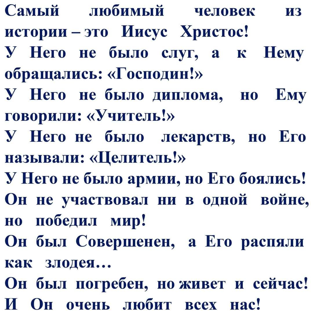 Самый любимый человек из историиэто Иисус Христос У Него не было слуг а к Нему обращались Господин У Него не было диплома но Ему говорили Учитель У Него не было лекарств но Его называли Целитель У Него не было армии но Его боялись Он не участвовал ни в одной войне но победил мир Он был Совершенен а Его распяли как злодея Он был погребен но живет и сейчас И Он очень любит всех нас