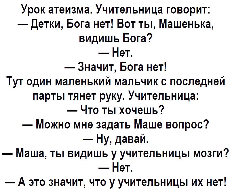 Урок атеизма Учительница говорит Детки Бога нет Вот ты Машенька видишь Бога Нет Значит Бога нет Тут один маленький мальчик с последней парты тянет руку Учительница Что ты хочешь Можно мне задать Маше вопрос Ну давай Маша ты видишь у учительницы мозги Нет А это значит что у учительницы их нет