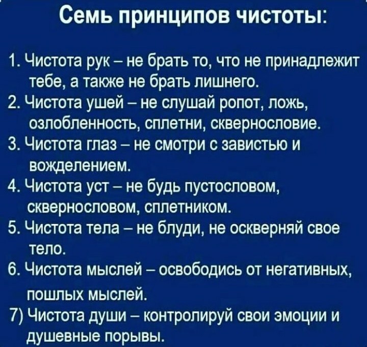 Семь ПРИНЦИПОВ ЧИСТОТЬП 1 Чистота рук не брать то что не принадлежит тебе а также не брать лишнего 2 Чистота ушей не слушай ропот ложь озлобленность сплетни сквернословие 3 Чистота глаз не смотри с завистью и вожделением 4 Чистота уст не будь пустословом сквернословом сплетником 5 Чистота тепа не бпуди не оскверняй свое тело 6 Чистота мыслей освободись от негативных пошлых мыслей 7 Чистота души ко