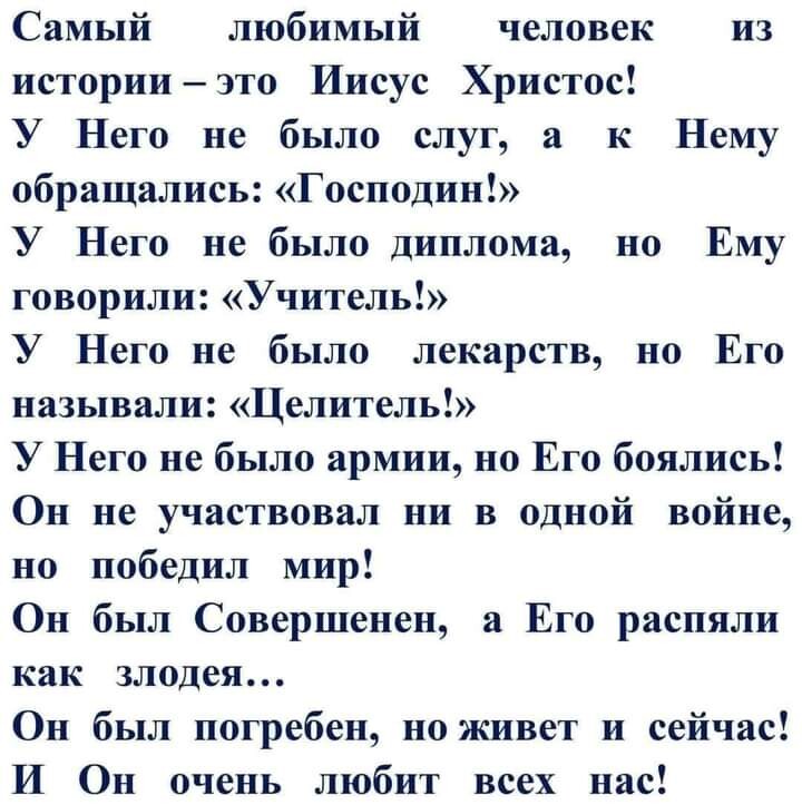 Самый любимый человек из историиэто Иисус Христос У Него не было слуг а к Нему обращались Господин У Него не было диплома но Ему говорили Учитель У Него не было лекарств но Его называли Целитель У Него не было армии но Его боялись Он не участвовал ни в одной войне но победил мир Он был Совершенен а Его распяли как злодея Он был погребен но живет и сейчас И Он очень любит всех нас