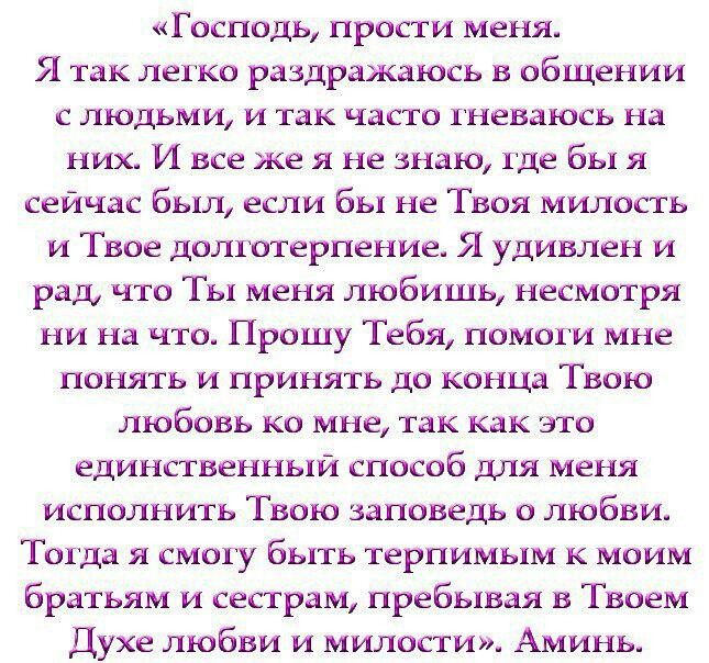 Господь прости меня Я так легко раздражаюсь в общении с людьми и так часто гневаюсь на них И все же я не знаю где бы я сейчас был если бы не Твоя милость и Твое долготерпение Я удивлен и рад что Ты меня любишь несмотря ни на что Прошу Тебя помоги мне понять и принять до конца Твою любовь ко мне так как это единственный способ для меня исполнить Твою заповедь о любви Тогда я смогу быть терпимьпм к 