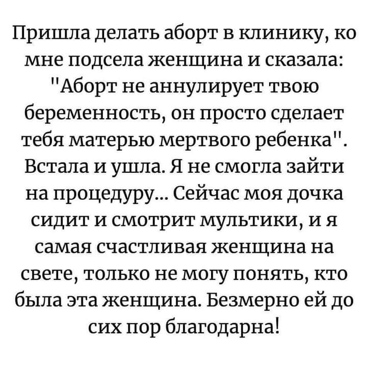 Пришла делать аборт в клинику ко мне подсела женщина и сказала Аборт не аннулирует твою беременность он просто сделает тебя матерью мертвого ребенка Встала и ушла Я не смогла зайти на процедуру Сейчас моя дочка сидит и смотрит мультики и я самая счастливая женщина на свете только не могу понять кто была эта женщина Безмерно ей до сих пор благодарна