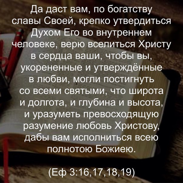 Да даст вам по богатству славы Своей крепко утвердиться духом Его во внутреннем человеке верю вселиться Христу в сердца ваши чтобы вы укорененные и утверждённые в любви могли постигнуть со всеми святыми что широта и долгота и глубина и высота и уразуметь превосходящую разумение любовь Христову дабы вам исполниться всею полнотою Божиею Еф 316171819