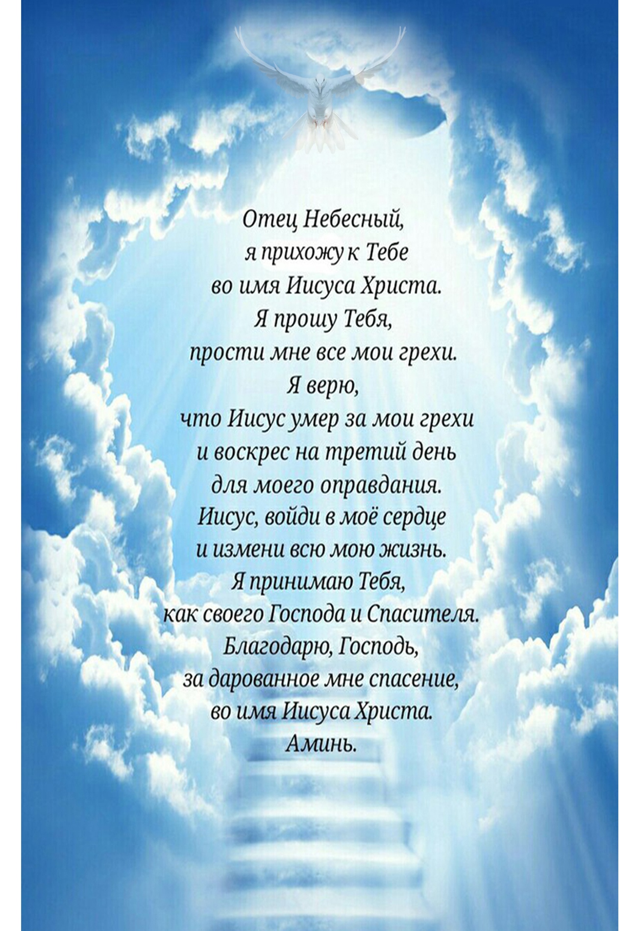 Отец Небесный я прихожу к Тебе во имя Иисуса Христа Я прошу Тебя _ прости мне все мои грехи Я верю что Иисус умер за мои грехи и воскрес на третий день для моего оправдания Иисус войди в моё сердце и измени всю мою жизнь Я принимаю Тебя _ _ как своего Господа и Спасителя _3 г 11 Благодарю Господь за дароваиное мне спасение _ во имяИисуса Христа Аминь __ на а