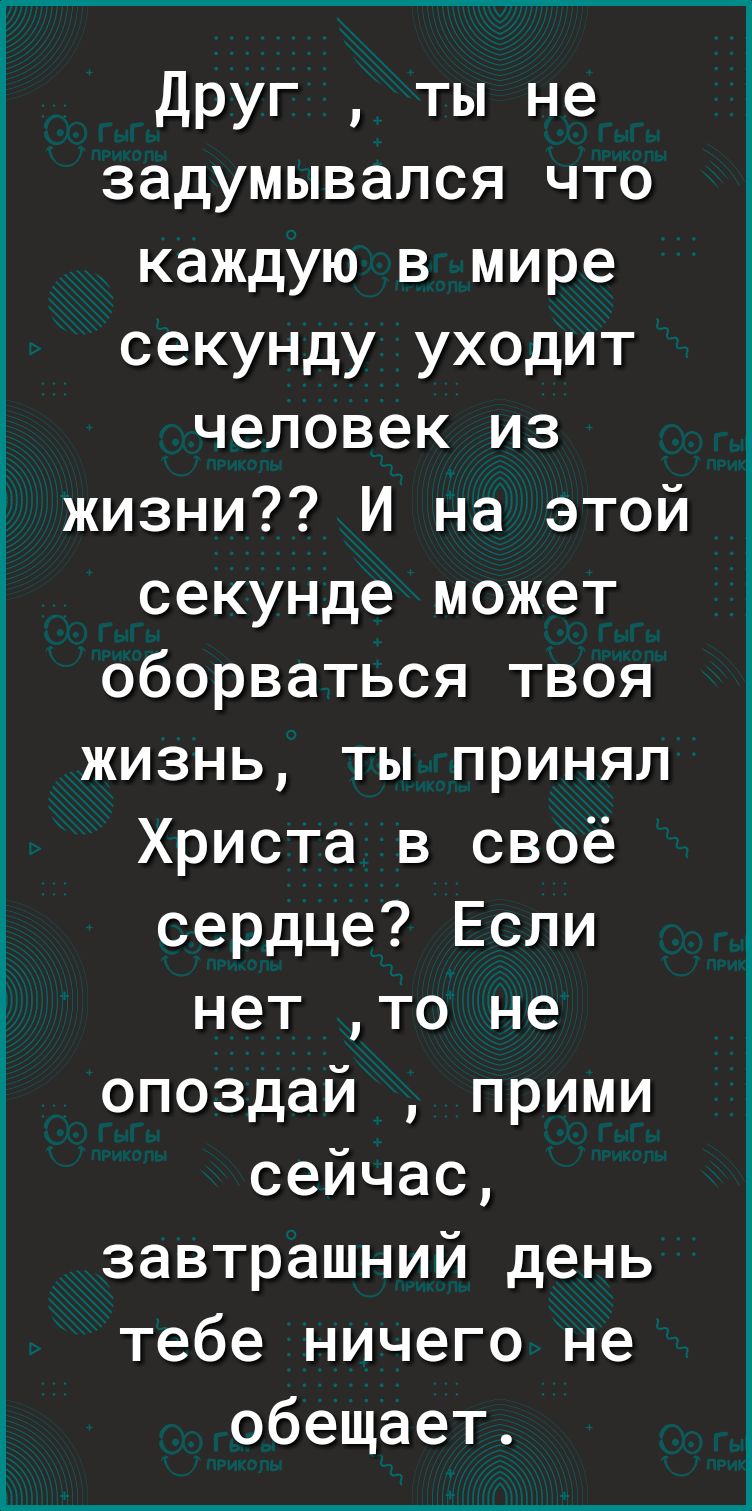 Друг ты не задумывался что каждую в мире секунду уходит человек из жизни И на этой секунде может оборваться твоя жизнь ты принял Христа в своё сердце Если нет то не опоздай прими сейчас завтрашний день тебе ничего не обещает
