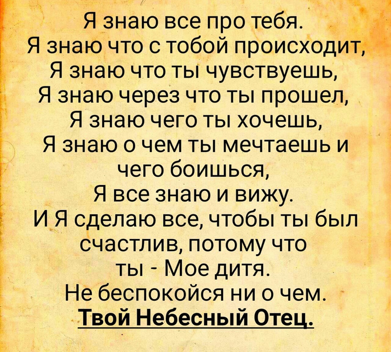 Я знаю все про тебя Я знаю что с тобой происходид Я знаю что ты чувствуешь Я знаю через что ты прошел Я знаю чего ты хочешь _ _ Я знаю о чем ты мечтаешь и чего боишься Я все знаю и вижу И Я сделаю все чтобы ты был счастлив потому что ЁЁ ты Мое дитя Не беспокойся ни о чем Твой Небесный Оте
