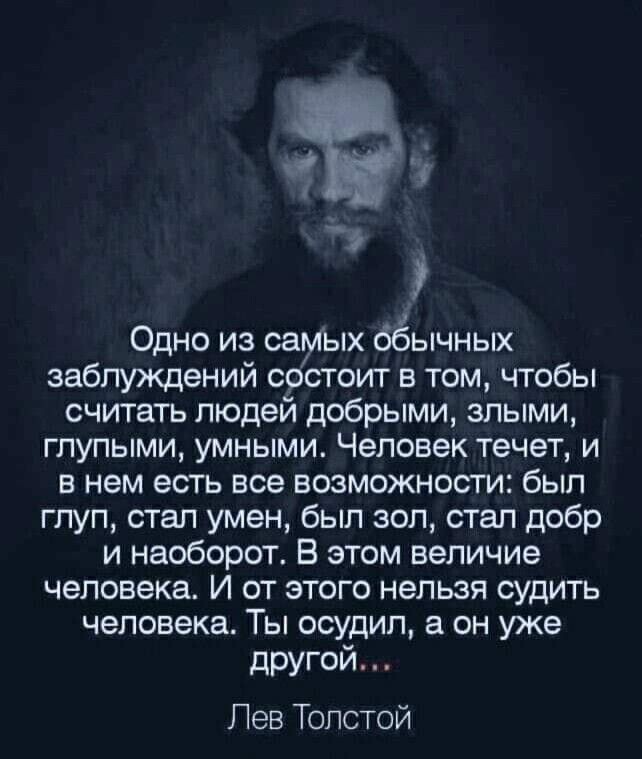 Одно из самых обычных заблуждений состоит в том чтобы считать людей добрыми злыми глупыми умными Человек течет и в нем есть все возможности был глуп стал умен был зол стал добр и наоборот В этом величие человека И от этого нельзя судить человека Ты осудил он уже другой Лев Толстой