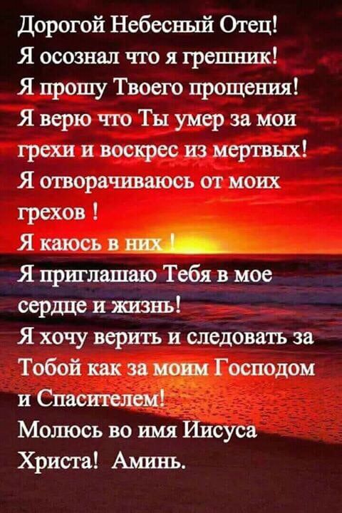 Дорогой Небесный Огец Я осознал что я грепппш Я прошу Твоего прощения Я верю тю Ты умер за мои грехи и воскрес из мертвых Я отворачиваюсь от моих грехов Я каюсь в Я приглашаю Тебя в мое сердце и ЖИЗНЬ Я хочу верить и следовать за Тобой как за Господом и Спасителем Молюсь во имя Иисуса Христа Ашшъ